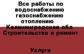Все работы по водоснабжению, газоснабжению, отоплению. - Калининградская обл. Строительство и ремонт » Услуги   